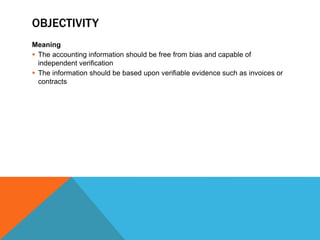 OBJECTIVITY
Meaning
 The accounting information should be free from bias and capable of
independent verification
 The information should be based upon verifiable evidence such as invoices or
contracts
 