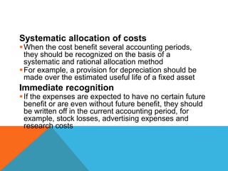 Systematic allocation of costs
When the cost benefit several accounting periods,
they should be recognized on the basis of a
systematic and rational allocation method
For example, a provision for depreciation should be
made over the estimated useful life of a fixed asset
Immediate recognition
If the expenses are expected to have no certain future
benefit or are even without future benefit, they should
be written off in the current accounting period, for
example, stock losses, advertising expenses and
research costs
 