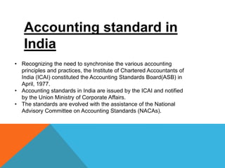 Accounting standard in
India
• Recognizing the need to synchronise the various accounting
principles and practices, the Institute of Chartered Accountants of
India (ICAI) constituted the Accounting Standards Board(ASB) in
April, 1977.
• Accounting standards in India are issued by the ICAI and notified
by the Union Ministry of Corporate Affairs.
• The standards are evolved with the assistance of the National
Advisory Committee on Accounting Standards (NACAs).
 
