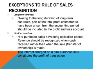 EXCEPTIONS TO RULE OF SALES
RECOGNITION
1. Long-term contracts
 Owning to the long duration of long-term
contracts, part of the total profit estimated to
have been arisen from the accounting period
should be included in the profit and loss account
2. Hire Purchase Sale
 Hire purchase sales have long collection period.
Revenue should be recognized when cash
received rather than when the sale (transfer of
ownership) is made
 The interest charged on a hire purchase sale
constitutes the profit of transaction
 