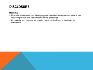 DISCLOSURE
Meaning
 Financial statements should be prepared to reflect a true and fair view of the
financial position and performance of the enterprise
 All material and relevant information must be disclosed in the financial
statements
 
