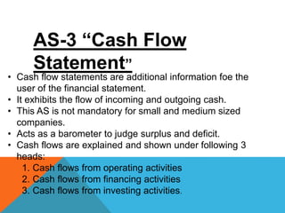 AS-3 “Cash Flow
Statement”
• Cash flow statements are additional information foe the
user of the financial statement.
• It exhibits the flow of incoming and outgoing cash.
• This AS is not mandatory for small and medium sized
companies.
• Acts as a barometer to judge surplus and deficit.
• Cash flows are explained and shown under following 3
heads:
1. Cash flows from operating activities
2. Cash flows from financing activities
3. Cash flows from investing activities.
 