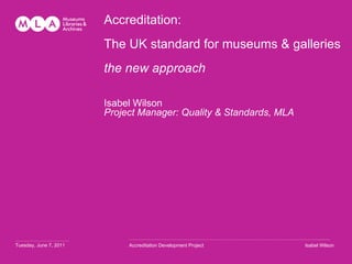 Accreditation: The UK standard for museums & galleries  the new approach  Isabel Wilson Project Manager: Quality & Standards, MLA …………………………… Tuesday, June 7, 2011 ……………………………………………………………………………………………………… ........ Accreditation Development Project Isabel Wilson 