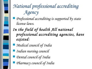 National professional accrediting
Agency
 Professional accrediting is supported by state
license laws.
In the field of health All national
professional accrediting agencies, have
existed:
 Medical council of India
 Indian nursing council
 Dental council of India
 Pharmacy council of India
 