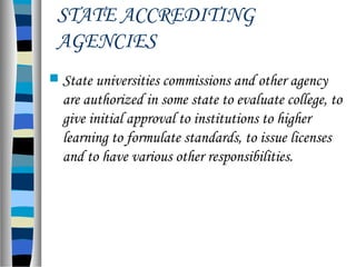 STATE ACCREDITING
AGENCIES
 State universities commissions and other agency
are authorized in some state to evaluate college, to
give initial approval to institutions to higher
learning to formulate standards, to issue licenses
and to have various other responsibilities.
 