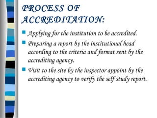 PROCESS OF
ACCREDITATION:
 Applying for the institution to be accredited.
 Preparing a report by the institutional head
according to the criteria and format sent by the
accrediting agency.
 Visit to the site by the inspector appoint by the
accrediting agency to verify the self study report.
 