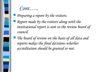 Cont…..
 Preparing a report by the visitors.
 Report made by the visitors along with the
institutional report is sent to the review board of
council.
 The board of review on the basis of all data and
reports makes the final decisions whether
accreditation should be granted or not.
 
 
