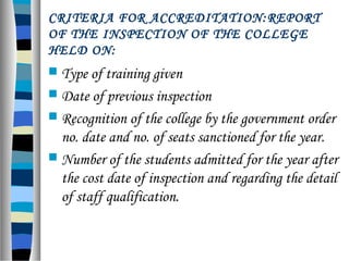  Type of training given
 Date of previous inspection
 Recognition of the college by the government order
no. date and no. of seats sanctioned for the year.
 Number of the students admitted for the year after
the cost date of inspection and regarding the detail
of staff qualification.
CRITERIA FOR ACCREDITATION:REPORT
OF THE INSPECTION OF THE COLLEGE
HELD ON:
 