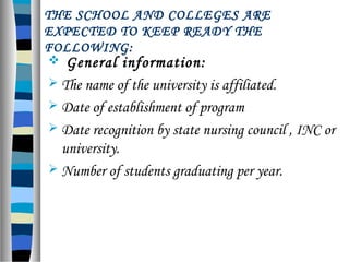 THE SCHOOL AND COLLEGES ARE
EXPECTED TO KEEP READY THE
FOLLOWING:
 General information:
 The name of the university is affiliated.
 Date of establishment of program
 Date recognition by state nursing council , INC or
university.
 Number of students graduating per year.
 