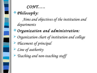 CONT…..
Philosophy:
Aims and objectives of the institution and
departments
Organization and administration:
 Organization chart of institution and college
 Placement of principal
 Line of authority
 Teaching and non-teaching staff
 