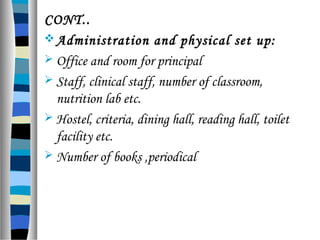 CONT..
Administration and physical set up:
 Office and room for principal
 Staff, clinical staff, number of classroom,
nutrition lab etc.
 Hostel, criteria, dining hall, reading hall, toilet
facility etc.
 Number of books ,periodical
 