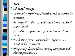 CONT…..
Clinical setup:
 Community experience , family people co-curricular
activities.
 Research of students , application forms and bond
paper signed,
 Attendance registration , practical record ,level
records
 Evaluation forms ,master plans ,examination
result and assignments.
 Drug study, lesson plans, nursing care plans and
clinical presentation.
 