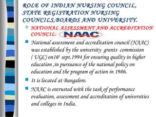 ROLE OF INDIAN NURSING COUNCIL,
STATE REGISTRATION NURSING
COUNCILS,BOARDS AND UNIVERSITY.
 NATIONAL ASSESSMENT AND ACCREDITATION
COUNCIL:
 National assessment and accreditation council (NAAC)
was established by the university grants commission
( UGC) on16th
sept.1994 for ensuring quality in higher
education ,in pursuance of the national policy on
education and the program of action in 1986.
 It is located at Bangalore.
 NAAC is entrusted with the task of performance
evaluation, assessment and accreditation of universities
and colleges in India.
 