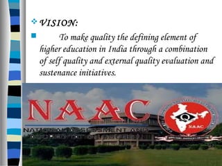 VISION:
 To make quality the defining element of
higher education in India through a combination
of self quality and external quality evaluation and
sustenance initiatives.
 