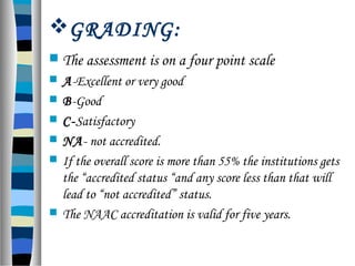 GRADING:
 The assessment is on a four point scale
 A-Excellent or very good
 B-Good
 C-Satisfactory
 NA- not accredited.
 If the overall score is more than 55% the institutions gets
the “accredited status “and any score less than that will
lead to “not accredited” status.
 The NAAC accreditation is valid for five years.
 