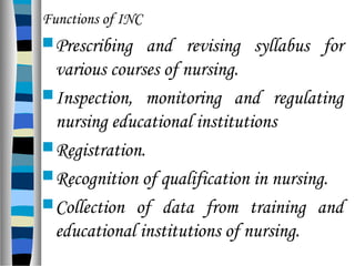 Functions of INC
Prescribing and revising syllabus for
various courses of nursing.
Inspection, monitoring and regulating
nursing educational institutions
Registration.
Recognition of qualification in nursing.
Collection of data from training and
educational institutions of nursing.
 