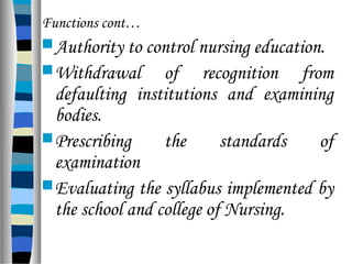 Functions cont…
Authority to control nursing education.
Withdrawal of recognition from
defaulting institutions and examining
bodies.
Prescribing the standards of
examination
Evaluating the syllabus implemented by
the school and college of Nursing.
 