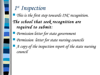 1st
Inspection
 This is the first step towards INC recognition.
The school that seek recognition are
required to submit:
 Permission letter for state government
 Permission letter for state nursing councils
 A copy of the inspection report of the state nursing
council
 