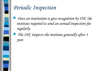 Periodic Inspection
 Once an institution is give recognition by INC the
institute required to send an annual inspection fee
regularly.
 The INC inspects the institute generally after 3
year.
 
 