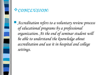 CONCLUSION:
 Accreditation refers to a voluntary review process
of educational programs by a professional
organization. At the end of seminar student will
be able to understand the knowledge about
accreditation and use it in hospital and college
settings.
 