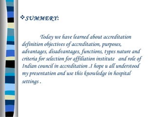 SUMMERY:
Today we have learned about accreditation
definition objectives of accreditation, purposes,
advantages, disadvantages, functions, types nature and
criteria for selection for affiliation institute and role of
Indian council in accreditation .I hope u all understood
my presentation and use this knowledge in hospital
settings .
 