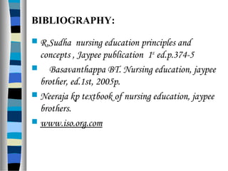 BIBLIOGRAPHY:
 R.Sudha nursing education principles and
concepts , Jaypee publication 1st
ed.p.374-5
 Basavanthappa BT. Nursing education, jaypee
brother, ed.1st, 2005p.
 Neeraja kp textbook of nursing education, jaypee
brothers.
 www.iso.org.com
 