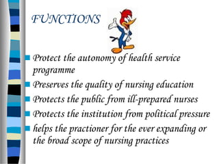  Protect the autonomy of health service
programme
 Preserves the quality of nursing education
 Protects the public from ill-prepared nurses
 Protects the institution from political pressure
 helps the practioner for the ever expanding or
the broad scope of nursing practices
FUNCTIONS
 