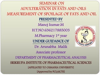 SEMINAR ON
ADULTERATION IN FATS AND OILS
MEASUREMENT OF SPOILAGE OF FATS AND OIL
PRESENTED BY
Manoj kumar.M
H.T.NO.636217885003
M.Pharmacy 1st year
UNDER GUIDANCE OF
Dr. Arunabha Malik
Associate professor
DEPARTMENT OF PHARMACEUTICAL ANALYSIS
SRIKRUPA INSTITUTE OF PHARMACEUTICAL SCIENCES
[AFFILIATED TO OSMANIA UNIVERSITY]
[Approved by PCI;AICTE]
 