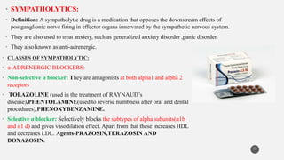 • SYMPATHOLYTICS:
• Definition: A sympatholytic drug is a medication that opposes the downstream effects of
postganglionic nerve firing in effector organs innervated by the sympathetic nervous system.
• They are also used to treat anxiety, such as generalized anxiety disorder ,panic disorder.
• They also known as anti-adrenergic.
15
• CLASSES OF SYMPATHOLYTIC:
• α-ADRENERGIC BLOCKERS:
• Non-selective α blocker: They are antagonists at both alpha1 and alpha 2
receptors
• TOLAZOLINE (used in the treatment of RAYNAUD’s
disease),PHENTOLAMINE(used to reverse numbness after oral and dental
procedures),PHENOXYBENZAMINE.
• Selective α blocker: Selectively blocks the subtypes of alpha subunits(α1b
and α1 d) and gives vasodilation effect. Apart from that these increases HDL
and decreases LDL. Agents-PRAZOSIN,TERAZOSIN AND
DOXAZOSIN.
 