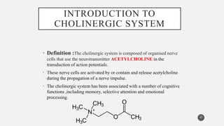 INTRODUCTION TO
CHOLINERGIC SYSTEM
• Definition :The cholinergic system is composed of organised nerve
cells that use the neurotransmitter ACETYLCHOLINE in the
transduction of action potentials.
• These nerve cells are activated by or contain and release acetylcholine
during the propagation of a nerve impulse.
• The cholinergic system has been associated with a number of cognitive
functions ,including memory, selective attention and emotional
processing.
22
 