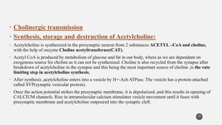 • Cholinergic transmission
• Synthesis, storage and destruction of Acetylcholine:
• Acetylcholine is synthesized in the presynaptic neuron from 2 substances ACETYL –CoA and choline,
with the help of enzyme Choline acetyltransferase(CAT).
• Acetyl CoA is produced by metabolism of glucose and fat in our body, where as we are dependant on
exogenous source for choline as it can not be synthesized. Choline is also recycled from the synapse after
breakdown of acetylcholine in the synapse and this being the most important source of choline ,is the rate
limiting step in acetylcholine synthesis.
• After synthesis ,acetylcholine enters into a vesicle by H+-Ach ATPase. The vesicle has a protein attached
called SVP(synaptic vesicular protein).
• Once the action potential strikes the presynaptic membrane, it is depolarized ,and this results in opening of
CALCIUM channels. Rise in intramolecular calcium stimulates vesicle movement until it fuses with
presynaptic membrane and acetylcholine outpoured into the synaptic cleft.
23
 