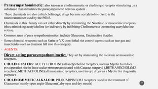 • Parasympathomimetic: also known as cholinomimetic or cholinergic receptor stimulating ,is a
substance that stimulates the parasympathetic nervous system .
• These chemicals are also called cholinergic drugs because acetylcholine (Ach) is the
neurotransmitter used by the PSNS.
• Chemicals in this family can act either directly by stimulating the Nicotinic or muscarinic receptors
(thus mimicking acetylcholine )or indirectly by inhibiting Cholinesterase ,promoting acetylcholine
release.
• Common uses of para sympathomimetics include Glaucoma, Underactive bladder.
• Some chemical weapons such as Sarin or VX ,non-lethal riot control agents such as tear gas and
insecticides such as diazinon fall into this category.
• AGENTS:
• Direct acting parasympathomimetic: They act by stimulating the nicotinic or muscarinic
receptors.
• CHOLINE ESTERS: ACETYLCHOLINE(all acetylcholine receptors, used as Myotic to reduce
postoperative rise in Intra ocular pressure associated with Cataract surgery) ),BETHANECHOL(M3
receptors),METHACHOLINE(all muscarinic receptors, used in eye drops as a Myotic for diagnostic
purpose)
• CHOLINOMIMETIC ALKALOID: PILOCARPINE(M3 receptors ,used in the treatment of
Glaucoma (mainly open angle Glaucoma),dry eyes and dry mouth) 27
 