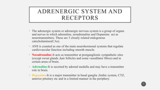 ADRENERGIC SYSTEM AND
RECEPTORS
• The adrenergic system or adrenergic nervous system is a group of organs
and nerves in which adrenaline, noradrenaline and Dopamine act as
neurotransmitters. These are 3 closely related endogenous
catecholamines(CAs).
• ANS is counted as one of the main neurohormonal systems that regulate
cardiovascular function including smooth muscle.
• Noradrenaline-It acts as transmitter at postganglionic sympathetic sites
(except sweat glands ,hair follicles and some vasodilator fibres) and in
certain areas of brain.
• Adrenaline-It is secreted by adrenal medulla and may have a transmitter
role in brain.
• Dopamine-It is a major transmitter in basal ganglia ,limbic system, CTZ,
anterior pituitary etc and in a limited manner in the periphery.
3
 