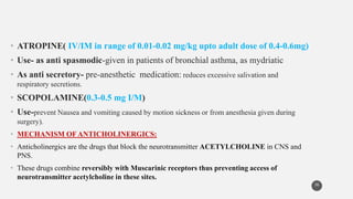 • ATROPINE( IV/IM in range of 0.01-0.02 mg/kg upto adult dose of 0.4-0.6mg)
• Use- as anti spasmodic-given in patients of bronchial asthma, as mydriatic
• As anti secretory- pre-anesthetic medication: reduces excessive salivation and
respiratory secretions.
• SCOPOLAMINE(0.3-0.5 mg I/M)
• Use-prevent Nausea and vomiting caused by motion sickness or from anesthesia given during
surgery).
• MECHANISM OFANTICHOLINERGICS:
• Anticholinergics are the drugs that block the neurotransmitter ACETYLCHOLINE in CNS and
PNS.
• These drugs combine reversibly with Muscarinic receptors thus preventing access of
neurotransmitter acetylcholine in these sites.
36
 