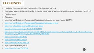 REFERENCES
 Lippincott Illustrated Reviews:Pharmacolgy,7th edition page no 3-293
 Conceptual review of Pharmacology by Dr.Ranjan kumar patel 4th edtion,CBS publishers and distributors ltd.85-103
 Previous notes.
 Wikipedia.
 https://www.slideshare.net/ParasuramanParasuraman/autonomic-nervous-system-122037114
 https://www.slideshare.net/ParasuramanParasuraman/adrenergic-system
 https://www.healthline.com/health/adrenergic-drugs
 https://www.ncbi.nlm.nih.gov/books/NBK534230/
 https://www.researchgate.net/publication/340646500_Sympathomimetics_and_Sympatholytics_SAR_Classification_
Biosynthesis_of_Adrenaline_by_PROFESSOR_BEUBENZ
 https://youtu.be/wZdtIcTFz80
 https://youtu.be/dYmZj4zjjc0
 https://youtu.be/2RcXUxx0HzM
 https://youtu.be/41Xloc_vvX8
 https://youtu.be/cp_CZpCBVpk 39
 