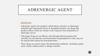 ADRENERGIC AGENT
• DEFINITION:
• Adrenergic agents also properly called adreno mimetics or adrenergic
stimulant and improperly known as Sympathomimetics are drugs that
produce affects which are similar to the response from stimulation of
adrenergic nerves.
• Adrenergic drugs act on effector cells through adrenoreceptors that
normally are activated by neurotransmitter norepinephrine or they may act
on neurons that release the neurotransmitter.
• These drugs are used in many life-threatening conditions ,including cardiac
arrest ,shock, asthma attack or allergic reaction.
7
 