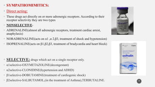 • SYMPATHOMIMITICS:
• Direct acting:
• These drugs act directly on or more adrenergic receptors. According to their
receptor selectivity they are two types
• NONSELECTIVE-
• ADRENALINE(almost all adrenergic receptors, treatment cardiac arrest,
anaphylaxis)
• NORADRENALINE(acts on α1 ,α 2,β3, treatment of shock and hypotension)
• ISOPRENALINE(acts on β1,β2,β3, treatment of bradycardia and heart block)
• SELECTIVE: drugs which act on a single receptor only.
• α1selective-OXYMETAZOLINE(decongestant)
• α2selective-CLONIDINE(hypertension and ADHD)
• β1selective-DOBUTAMINE(treatment of cardiogenic shock)
• β2selective-SALBUTAMOL,(in the treatment of Asthma),TERBUTALINE. 8
 