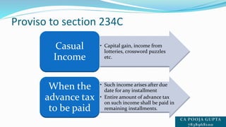 Proviso to section 234C
• Capital gain, income from
lotteries, crossword puzzles
etc.
Casual
Income
• Such income arises after due
date for any installment
• Entire amount of advance tax
on such income shall be paid in
remaining installments.
When the
advance tax
to be paid
 