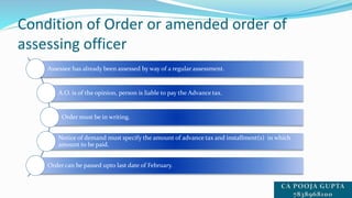 Condition of Order or amended order of
assessing officer
Assessee has already been assessed by way of a regular assessment.
A.O. is of the opinion, person is liable to pay the Advance tax.
Order must be in writing.
Notice of demand must specify the amount of advance tax and installment(s) in which
amount to be paid.
Order can be passed upto last date of February.
 