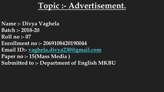 Topic :- Advertisement.
Name :- Divya Vaghela
Batch :- 2018-20
Roll no :- 07
Enrollment no :- 2069108420190044
Email ID:- vaghela.divya230@gmail.com
Paper no :- 15(Mass Media )
Submitted to :- Department of English MKBU
 