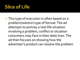  This type of execution is often based on a
problem/solution type of format.The ad
attempts to portray a real-life situation
involving a problem, conflict or situation
consumers may face in their daily lives.The
ad then focuses on showing how the
advertiser’s product can resolve the problem
 