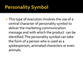  This type of execution involves the use of a
central character of personality symbol to
deliver the marketing communication
message and with which the product can be
identified.The personality symbol can take
the form of a person who is used as a
spokesperson, animated characters or even
animals.
 