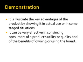  It is illustrate the key advantages of the
product by showing it in actual use or in some
staged situations.
 It can be very effective in convincing
consumers of a product’s utility or quality and
of the benefits of owning or using the brand.
 