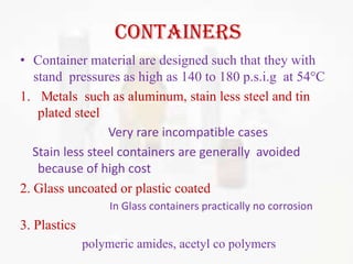 containers
• Container material are designed such that they with
   stand pressures as high as 140 to 180 p.s.i.g at 54 C
1. Metals such as aluminum, stain less steel and tin
    plated steel
                  Very rare incompatible cases
   Stain less steel containers are generally avoided
    because of high cost
2. Glass uncoated or plastic coated
                   In Glass containers practically no corrosion
3. Plastics
              polymeric amides, acetyl co polymers
 