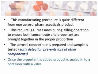 •    This manufacturing procedure is quite different
  from non aerosol pharmaceuticals product
• This require Q.C measures during filling operation
  to ensure both concentrate and propellant are
  brought together in the proper proportion
• The aerosol concentrate is prepared and sample is
  tested (early detection prevents loss of other
  components)
• Once the propellant is added product is sealed in to a
  container with a valve
 