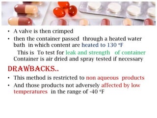 • A valve is then crimped
• then the container passed through a heated water
  bath in which content are heated to 130 F
   This is To test for leak and strength of container
  Container is air dried and spray tested if necessary

Drawbacks..
• This method is restricted to non aqueous products
• And those products not adversely affected by low
  temperatures in the range of -40 F
 