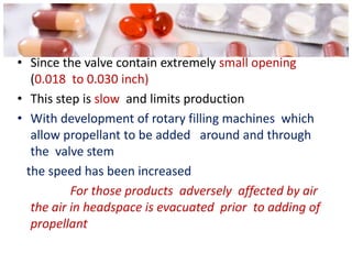 • Since the valve contain extremely small opening
   (0.018 to 0.030 inch)
• This step is slow and limits production
• With development of rotary filling machines which
   allow propellant to be added around and through
   the valve stem
  the speed has been increased
           For those products adversely affected by air
   the air in headspace is evacuated prior to adding of
   propellant
 