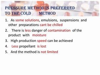 Pressure method is preferred
to the cold  method
1. As some solutions, emulsions, suspensions and
  other preparations cant be chilled
2. There is less danger of contamination of the
  product with moisture
3. High production speed can be achieved
4. Less propellant is lost
5. And the method is not limited
 