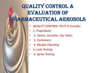 Quality Control &
     Evaluation Of
Pharmaceutical Aerosols
     •   QUALITY CONTROL TESTS It Includes
     •   1. Propellants
     •   2. Valves, Actuator. Dip Tubes
     •   3. Containers
     •   4. Weight Checking
     •   5. Leak Testing
     •   6. Spray Testing
 