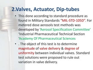 2.Valves, Actuator, Dip-tubes
 • This done according to standard procedure as
   found in Military Standards “MIL-STD-105D”. For
   metered dose aerosols test methods was
   developed by ‘Aerosol Specification Committee’
   ‘Industrial Pharmaceutical Technical Section
   ‘Academy Of Pharmaceutical Sciences
 • . The object of this test is to determine
   magnitude of valve delivery & degree of
   uniformity between individual valves. Standard
   test solutions were proposed to rule out
   variation in valve delivery.
 